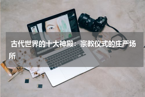  古代世界的十大神殿：宗教仪式的庄严场所