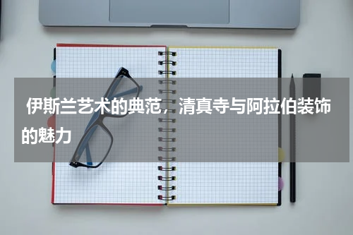  伊斯兰艺术的典范，清真寺与阿拉伯装饰的魅力