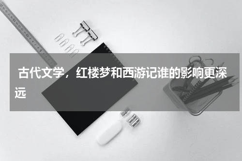  古代文学，红楼梦和西游记谁的影响更深远