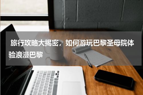  旅行攻略大揭密，如何游玩巴黎圣母院体验浪漫巴黎