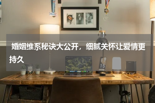  婚姻维系秘诀大公开，细腻关怀让爱情更持久