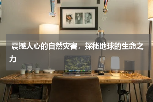  震撼人心的自然灾害，探秘地球的生命之力