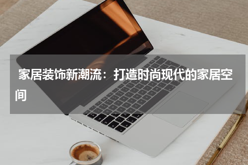  家居装饰新潮流：打造时尚现代的家居空间
