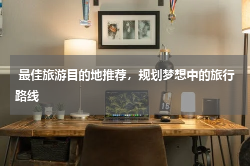  最佳旅游目的地推荐，规划梦想中的旅行路线