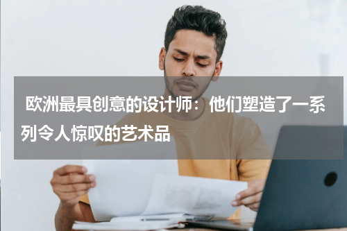  欧洲最具创意的设计师：他们塑造了一系列令人惊叹的艺术品