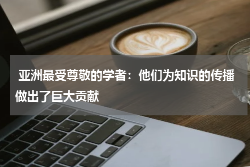  亚洲最受尊敬的学者：他们为知识的传播做出了巨大贡献