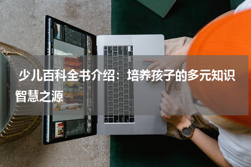  少儿百科全书介绍：培养孩子的多元知识智慧之源