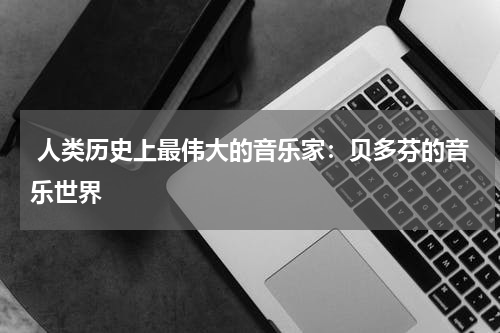  人类历史上最伟大的音乐家：贝多芬的音乐世界