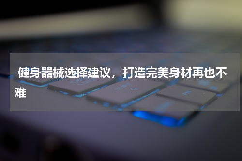  健身器械选择建议，打造完美身材再也不难