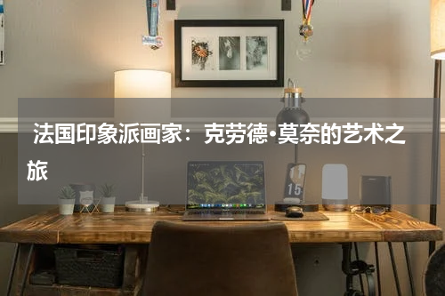  法国印象派画家：克劳德·莫奈的艺术之旅