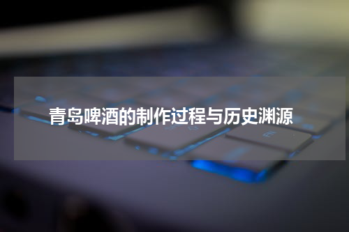  青岛啤酒的制作过程与历史渊源