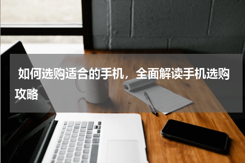  如何选购适合的手机，全面解读手机选购攻略