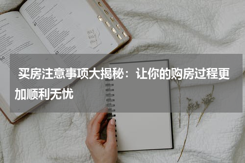  买房注意事项大揭秘：让你的购房过程更加顺利无忧