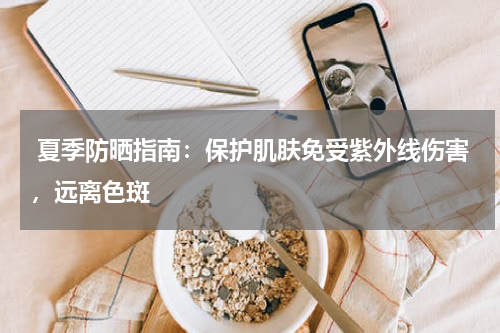  夏季防晒指南：保护肌肤免受紫外线伤害，远离色斑