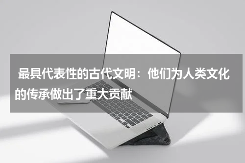  最具代表性的古代文明：他们为人类文化的传承做出了重大贡献