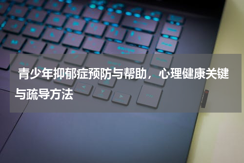  青少年抑郁症预防与帮助，心理健康关键与疏导方法