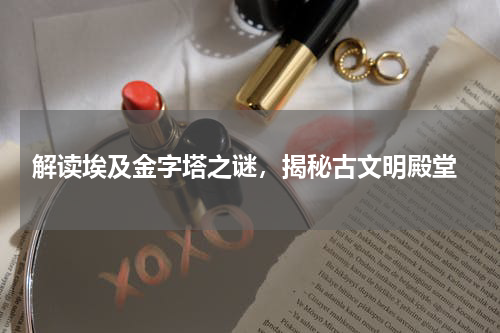  解读埃及金字塔之谜，揭秘古文明殿堂