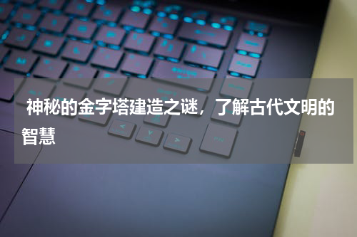  神秘的金字塔建造之谜，了解古代文明的智慧