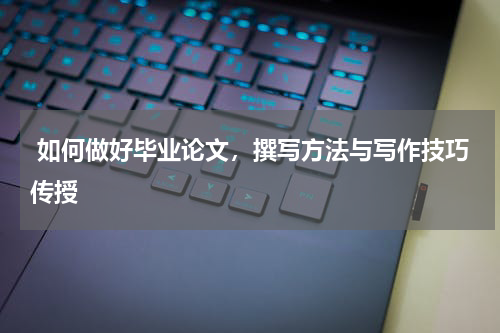  如何做好毕业论文，撰写方法与写作技巧传授