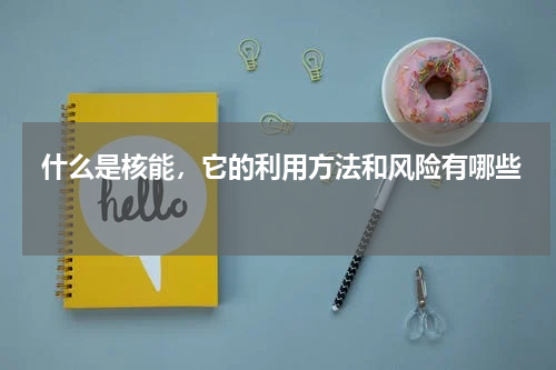  什么是核能，它的利用方法和风险有哪些 