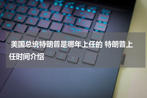  美国总统特朗普是哪年上任的 特朗普上任时间介绍