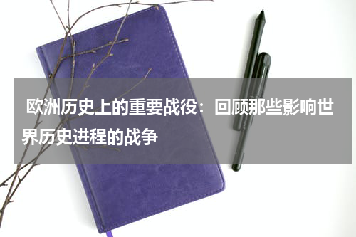  欧洲历史上的重要战役：回顾那些影响世界历史进程的战争