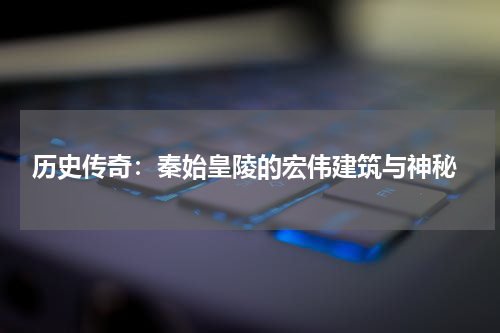 历史传奇：秦始皇陵的宏伟建筑与神秘