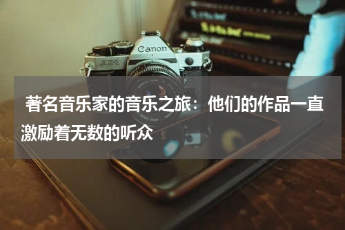  著名音乐家的音乐之旅：他们的作品一直激励着无数的听众