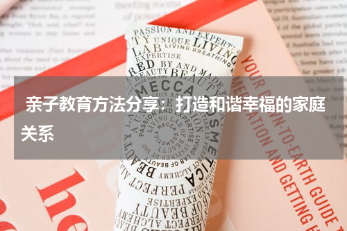  亲子教育方法分享：打造和谐幸福的家庭关系