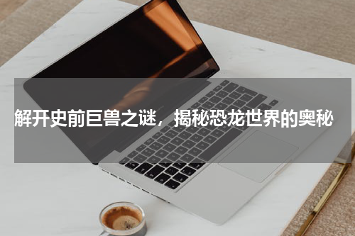  解开史前巨兽之谜，揭秘恐龙世界的奥秘