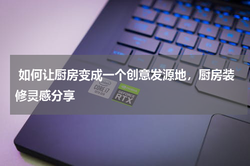  如何让厨房变成一个创意发源地，厨房装修灵感分享