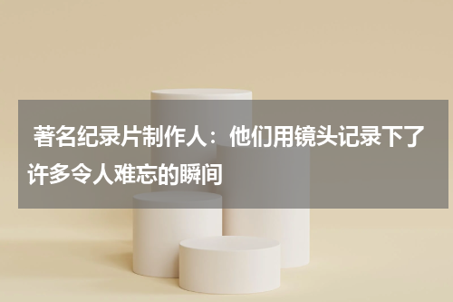  著名纪录片制作人：他们用镜头记录下了许多令人难忘的瞬间