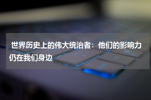  世界历史上的伟大统治者：他们的影响力仍在我们身边