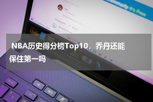  NBA历史得分榜Top10，乔丹还能保住第一吗 