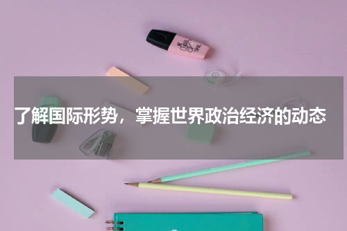  了解国际形势，掌握世界政治经济的动态
