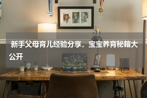  新手父母育儿经验分享，宝宝养育秘籍大公开