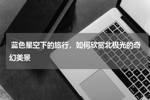  蓝色星空下的旅行，如何欣赏北极光的奇幻美景