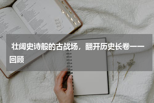  壮阔史诗般的古战场，翻开历史长卷一一回顾