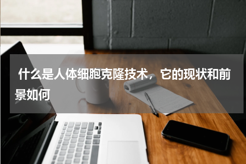  什么是人体细胞克隆技术，它的现状和前景如何 