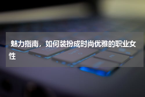  魅力指南，如何装扮成时尚优雅的职业女性