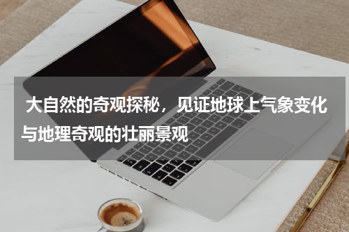  大自然的奇观探秘，见证地球上气象变化与地理奇观的壮丽景观