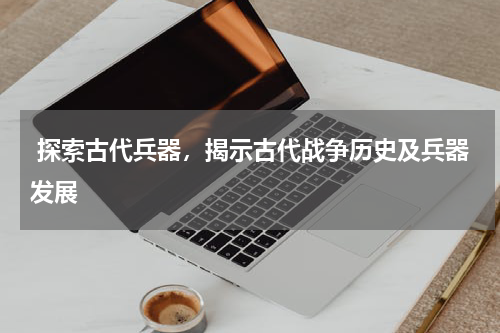  探索古代兵器，揭示古代战争历史及兵器发展