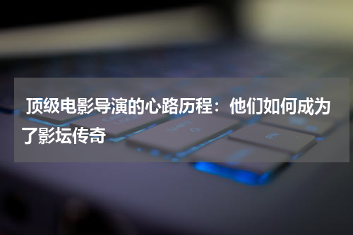  顶级电影导演的心路历程：他们如何成为了影坛传奇