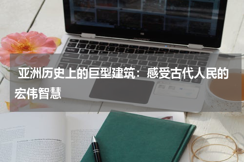  亚洲历史上的巨型建筑：感受古代人民的宏伟智慧