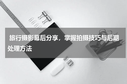  旅行摄影幕后分享，掌握拍摄技巧与后期处理方法