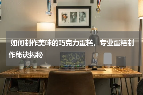  如何制作美味的巧克力蛋糕，专业蛋糕制作秘诀揭秘