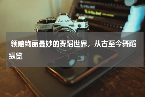  领略绚丽曼妙的舞蹈世界，从古至今舞蹈纵览