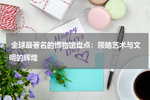  全球最著名的博物馆盘点：领略艺术与文明的辉煌