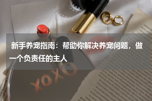  新手养宠指南：帮助你解决养宠问题，做一个负责任的主人
