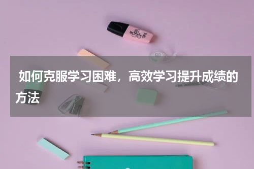  如何克服学习困难，高效学习提升成绩的方法